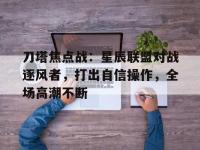 星空体育全站-刀塔焦点战：星辰联盟对战逐风者，打出自信操作，全场高潮不断