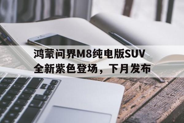 鸿蒙问界M8纯电版SUV全新紫色登场，下月发布的简单介绍