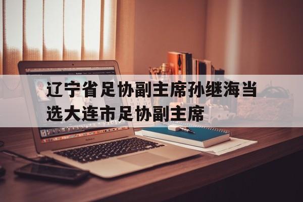 关于辽宁省足协副主席孙继海当选大连市足协副主席的信息